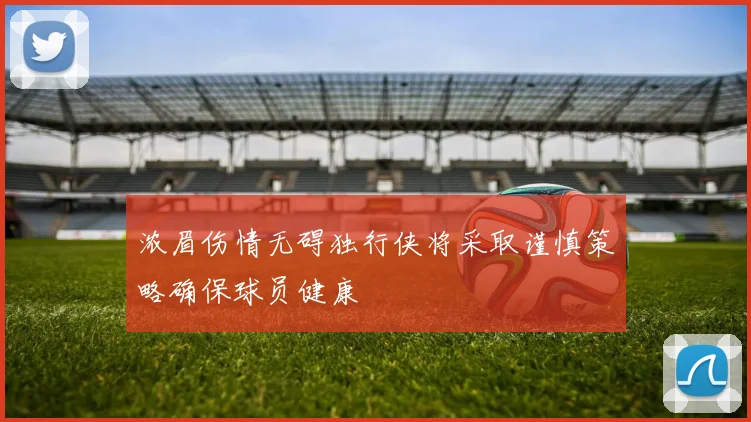 浓眉伤情无碍独行侠将采取谨慎策略确保球员健康