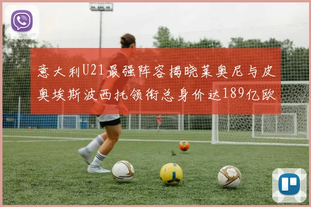 意大利U21最强阵容揭晓莱奥尼与皮奥埃斯波西托领衔总身价达189亿欧