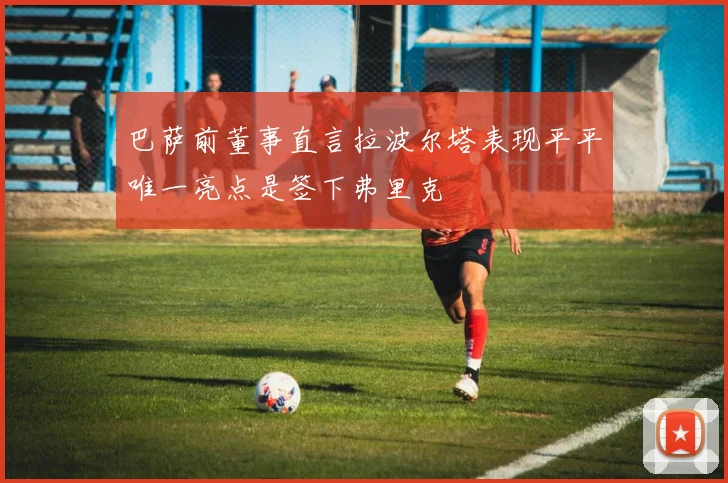 巴萨前董事直言拉波尔塔表现平平唯一亮点是签下弗里克