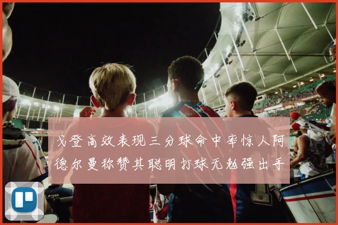 戈登高效表现三分球命中率惊人阿德尔曼称赞其聪明打球无勉强出手