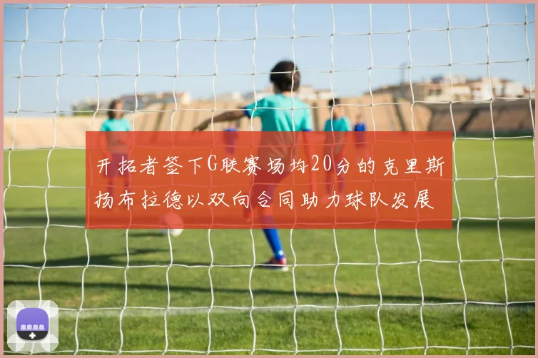 开拓者签下G联赛场均20分的克里斯扬布拉德以双向合同助力球队发展
