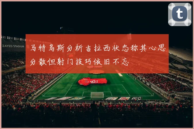 马特乌斯分析吉拉西状态称其心思分散但射门技巧依旧不忘