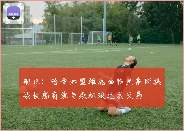 船记：哈登加盟雄鹿面临里弗斯挑战快船有意与森林狼达成交易