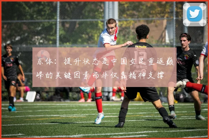 东体：提升状态是中国女足重返巅峰的关键因素而非仅靠精神支撑
