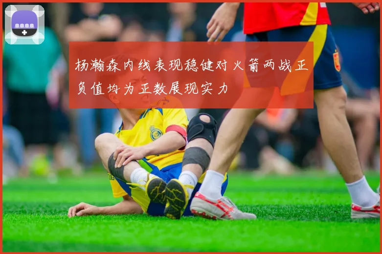 杨瀚森内线表现稳健对火箭两战正负值均为正数展现实力