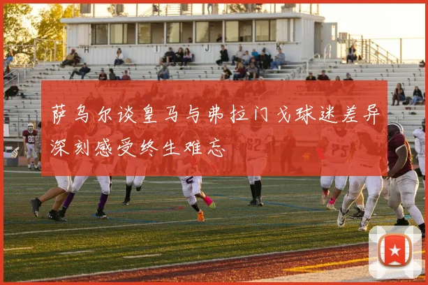 萨乌尔谈皇马与弗拉门戈球迷差异深刻感受终生难忘
