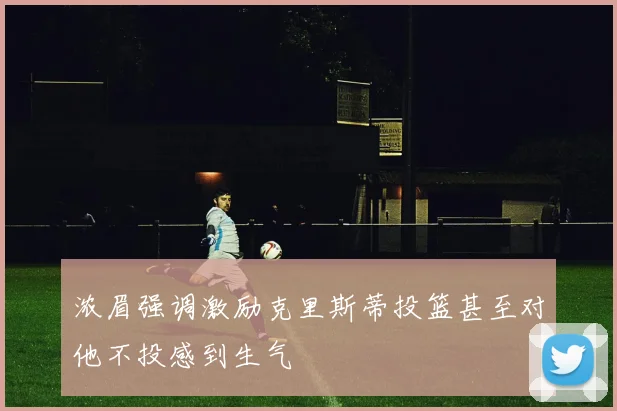 浓眉强调激励克里斯蒂投篮甚至对他不投感到生气