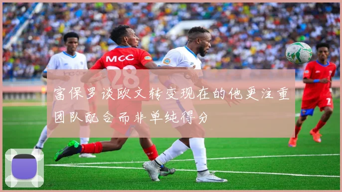 富保罗谈欧文转变现在的他更注重团队配合而非单纯得分