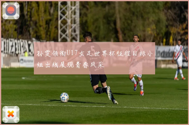 孙雯领衔U17女足世界杯征程目标小组出线展现青春风采