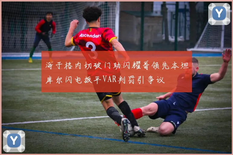 海于格内切破门助闪耀哥领先本坦库尔闪电扳平VAR判罚引争议