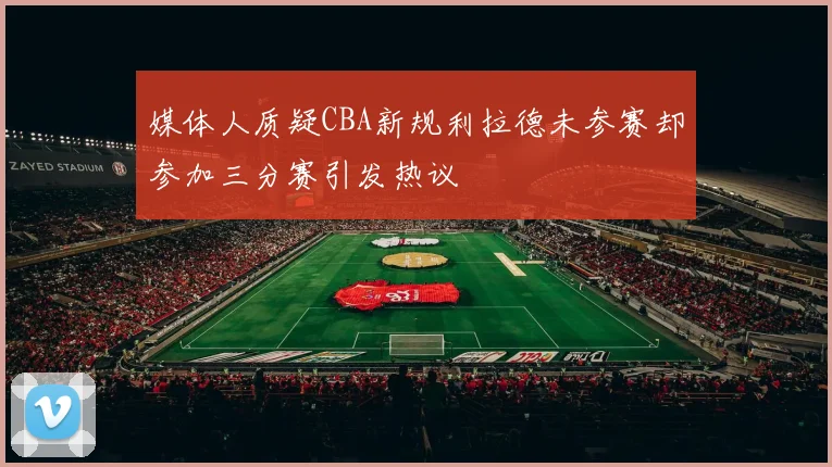 媒体人质疑CBA新规利拉德未参赛却参加三分赛引发热议