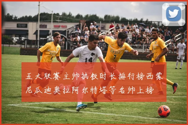 五大联赛主帅执教时长排行榜西蒙尼瓜迪奥拉阿尔特塔等名帅上榜