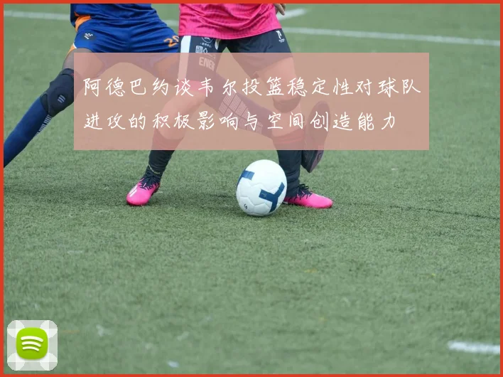 阿德巴约谈韦尔投篮稳定性对球队进攻的积极影响与空间创造能力