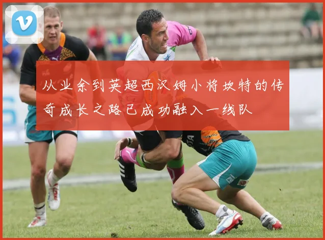 从业余到英超西汉姆小将坎特的传奇成长之路已成功融入一线队