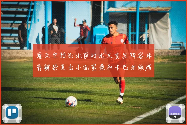 意天空预测比萨对尤文首发阵容库普解禁复出小孔塞桑和卡巴尔缺席