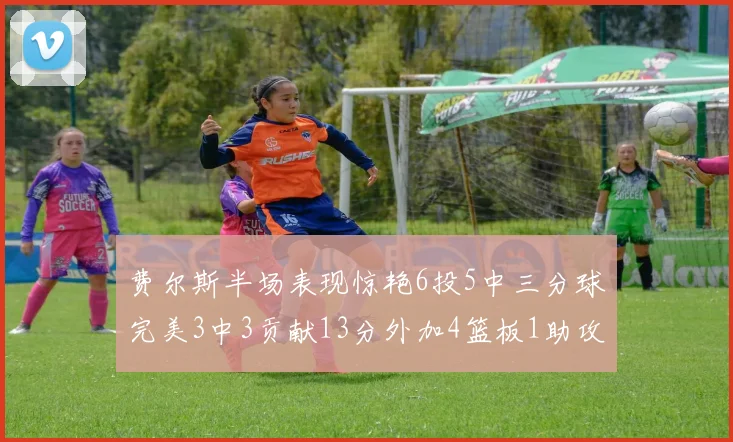 费尔斯半场表现惊艳6投5中三分球完美3中3贡献13分外加4篮板1助攻4抢断