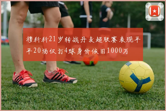 穆科科21岁转战丹麦超联赛表现平平20场仅打4球身价依旧1000万