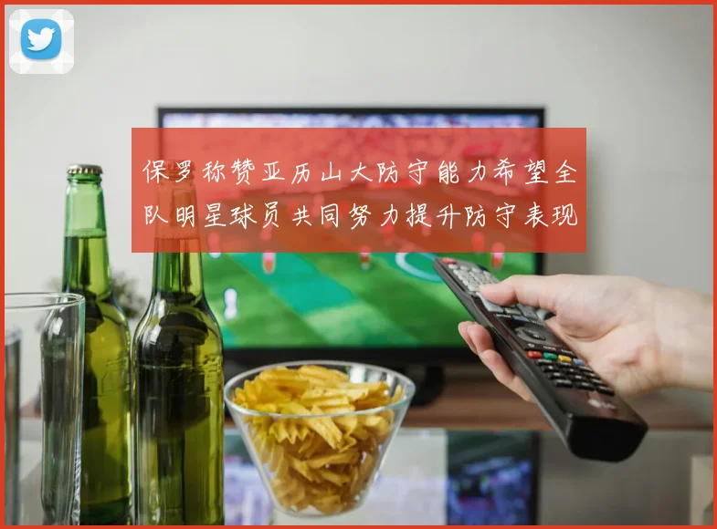 保罗称赞亚历山大防守能力希望全队明星球员共同努力提升防守表现