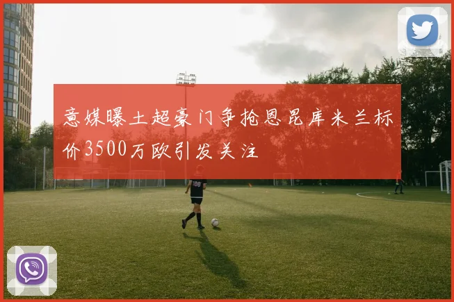 意媒曝土超豪门争抢恩昆库米兰标价3500万欧引发关注