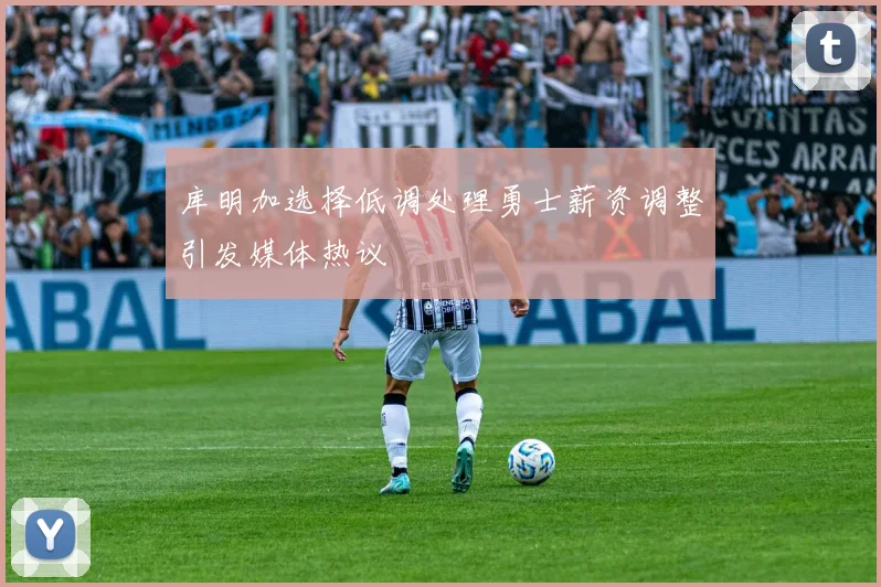 库明加选择低调处理勇士薪资调整引发媒体热议