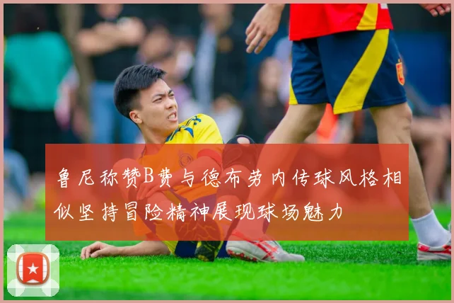 鲁尼称赞B费与德布劳内传球风格相似坚持冒险精神展现球场魅力