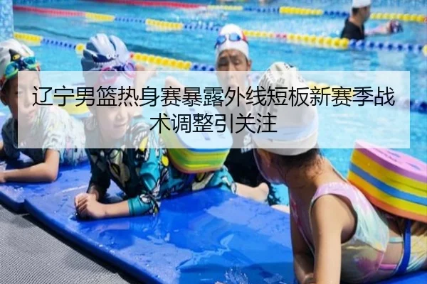 辽宁男篮热身赛暴露外线短板新赛季战术调整引关注